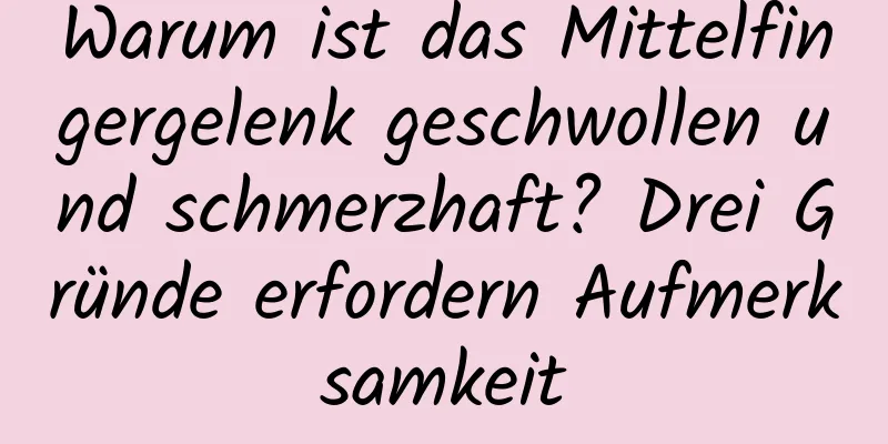 Warum ist das Mittelfingergelenk geschwollen und schmerzhaft? Drei Gründe erfordern Aufmerksamkeit