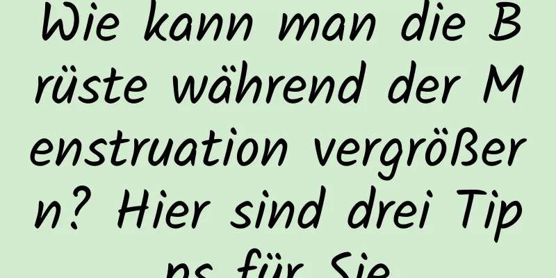 Wie kann man die Brüste während der Menstruation vergrößern? Hier sind drei Tipps für Sie