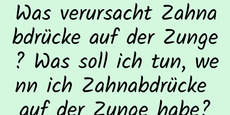 Was verursacht Zahnabdrücke auf der Zunge? Was soll ich tun, wenn ich Zahnabdrücke auf der Zunge habe?