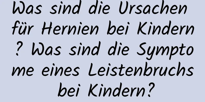 Was sind die Ursachen für Hernien bei Kindern? Was sind die Symptome eines Leistenbruchs bei Kindern?