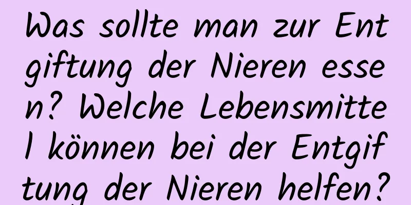 Was sollte man zur Entgiftung der Nieren essen? Welche Lebensmittel können bei der Entgiftung der Nieren helfen?