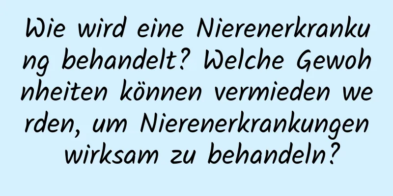 Wie wird eine Nierenerkrankung behandelt? Welche Gewohnheiten können vermieden werden, um Nierenerkrankungen wirksam zu behandeln?