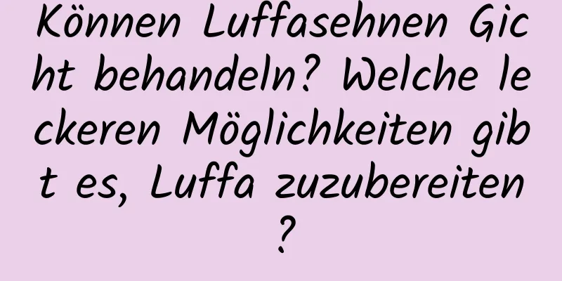 Können Luffasehnen Gicht behandeln? Welche leckeren Möglichkeiten gibt es, Luffa zuzubereiten?