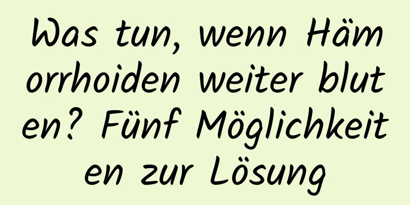 Was tun, wenn Hämorrhoiden weiter bluten? Fünf Möglichkeiten zur Lösung