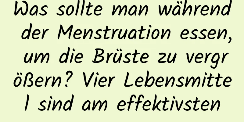 Was sollte man während der Menstruation essen, um die Brüste zu vergrößern? Vier Lebensmittel sind am effektivsten