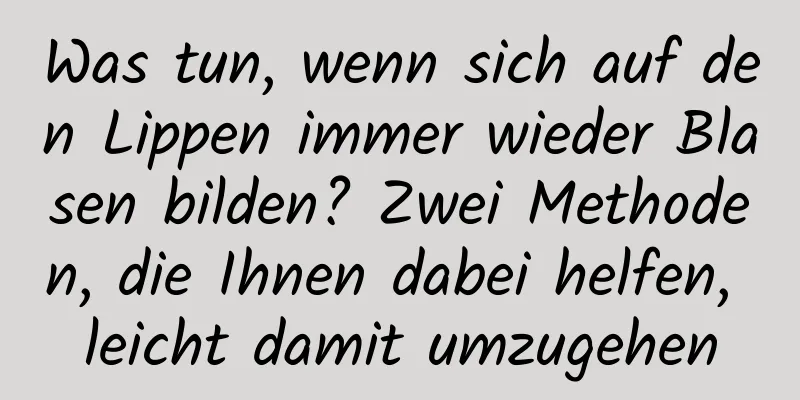 Was tun, wenn sich auf den Lippen immer wieder Blasen bilden? Zwei Methoden, die Ihnen dabei helfen, leicht damit umzugehen