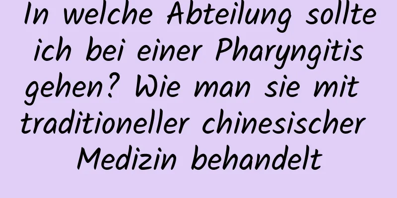 In welche Abteilung sollte ich bei einer Pharyngitis gehen? Wie man sie mit traditioneller chinesischer Medizin behandelt