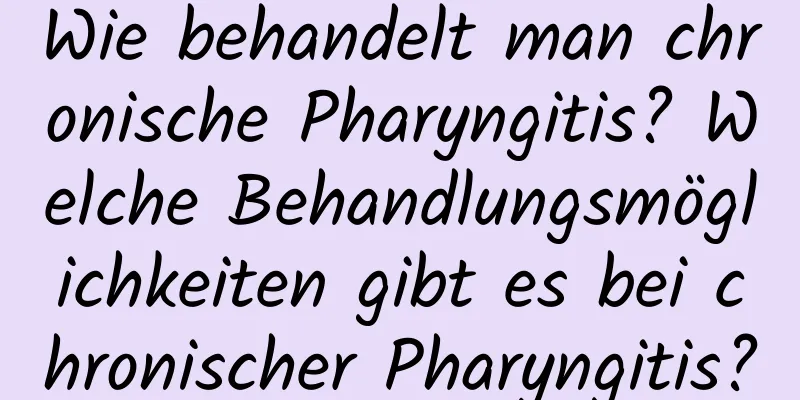 Wie behandelt man chronische Pharyngitis? Welche Behandlungsmöglichkeiten gibt es bei chronischer Pharyngitis?