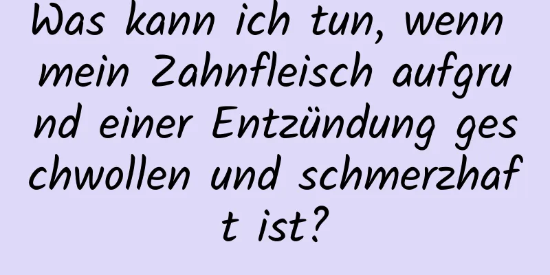 Was kann ich tun, wenn mein Zahnfleisch aufgrund einer Entzündung geschwollen und schmerzhaft ist?