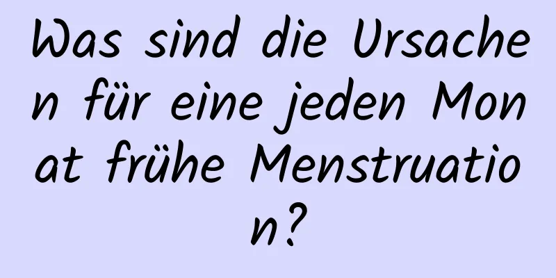 Was sind die Ursachen für eine jeden Monat frühe Menstruation?