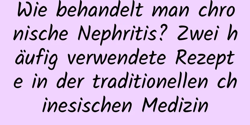 Wie behandelt man chronische Nephritis? Zwei häufig verwendete Rezepte in der traditionellen chinesischen Medizin