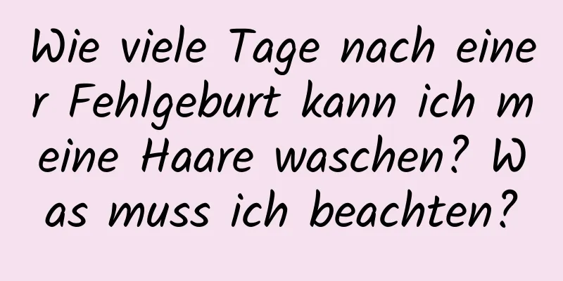 Wie viele Tage nach einer Fehlgeburt kann ich meine Haare waschen? Was muss ich beachten?