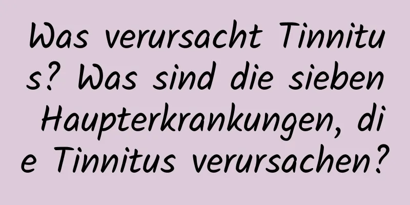 Was verursacht Tinnitus? Was sind die sieben Haupterkrankungen, die Tinnitus verursachen?