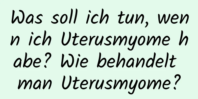 Was soll ich tun, wenn ich Uterusmyome habe? Wie behandelt man Uterusmyome?