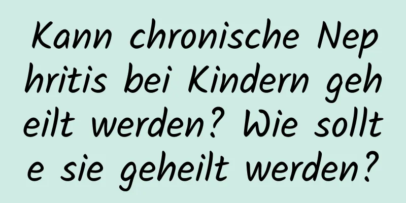 Kann chronische Nephritis bei Kindern geheilt werden? Wie sollte sie geheilt werden?