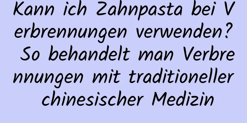 Kann ich Zahnpasta bei Verbrennungen verwenden? So behandelt man Verbrennungen mit traditioneller chinesischer Medizin