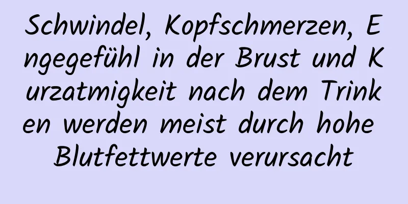 Schwindel, Kopfschmerzen, Engegefühl in der Brust und Kurzatmigkeit nach dem Trinken werden meist durch hohe Blutfettwerte verursacht