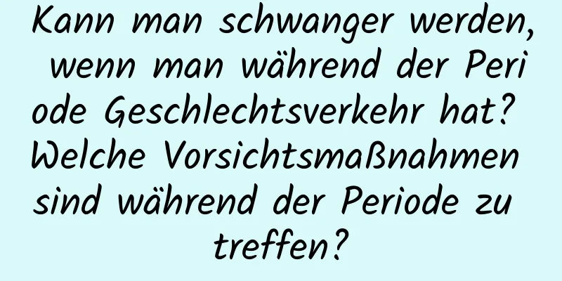 Kann man schwanger werden, wenn man während der Periode Geschlechtsverkehr hat? Welche Vorsichtsmaßnahmen sind während der Periode zu treffen?