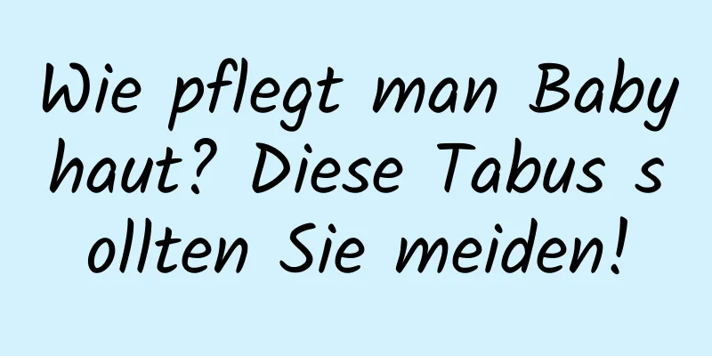 Wie pflegt man Babyhaut? Diese Tabus sollten Sie meiden!