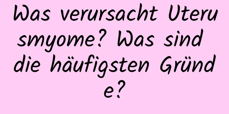 Was verursacht Uterusmyome? Was sind die häufigsten Gründe?