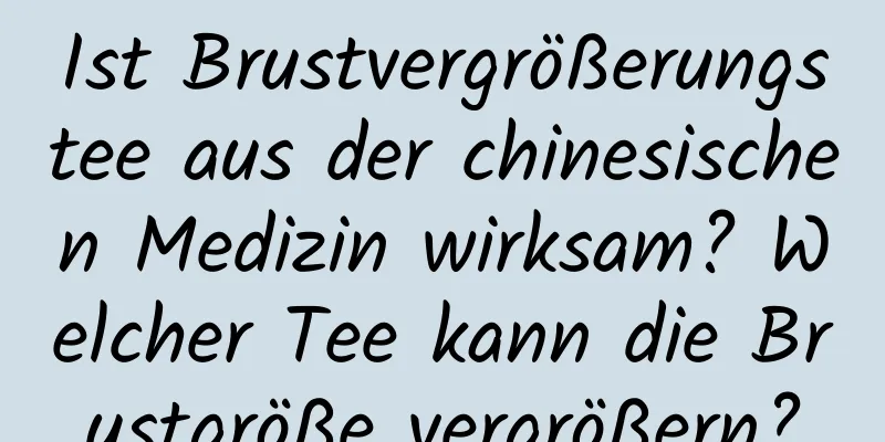 Ist Brustvergrößerungstee aus der chinesischen Medizin wirksam? Welcher Tee kann die Brustgröße vergrößern?