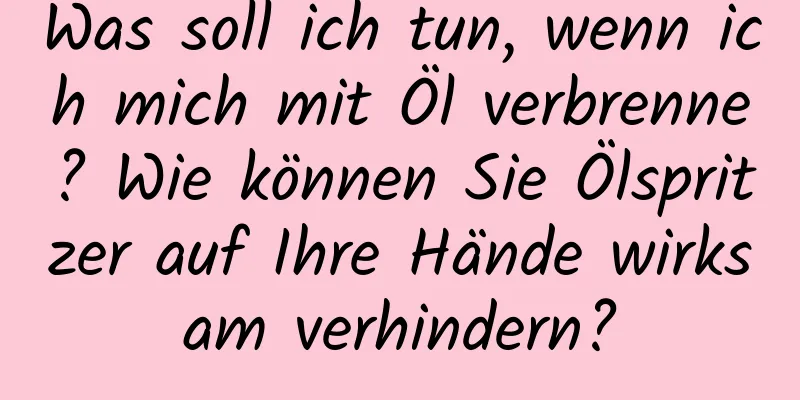 Was soll ich tun, wenn ich mich mit Öl verbrenne? Wie können Sie Ölspritzer auf Ihre Hände wirksam verhindern?