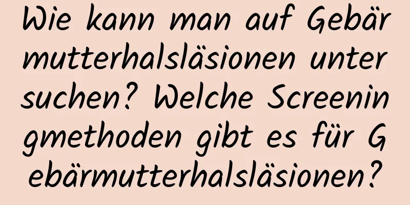 Wie kann man auf Gebärmutterhalsläsionen untersuchen? Welche Screeningmethoden gibt es für Gebärmutterhalsläsionen?