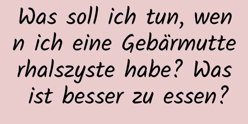 Was soll ich tun, wenn ich eine Gebärmutterhalszyste habe? Was ist besser zu essen?