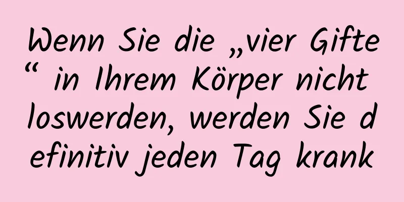 Wenn Sie die „vier Gifte“ in Ihrem Körper nicht loswerden, werden Sie definitiv jeden Tag krank