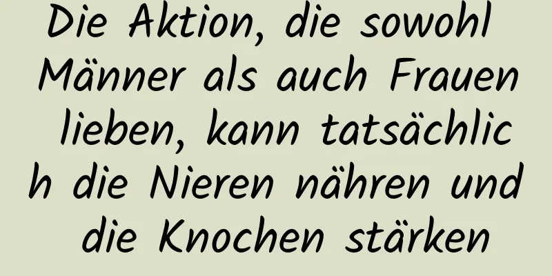 Die Aktion, die sowohl Männer als auch Frauen lieben, kann tatsächlich die Nieren nähren und die Knochen stärken