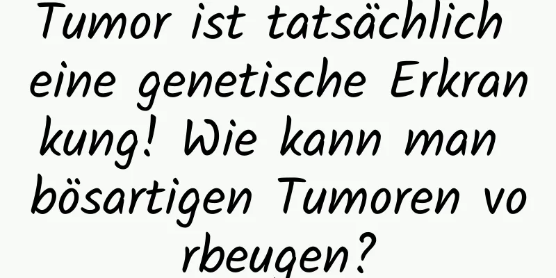 Tumor ist tatsächlich eine genetische Erkrankung! Wie kann man bösartigen Tumoren vorbeugen?