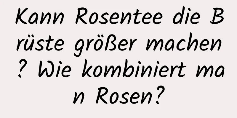 Kann Rosentee die Brüste größer machen? Wie kombiniert man Rosen?