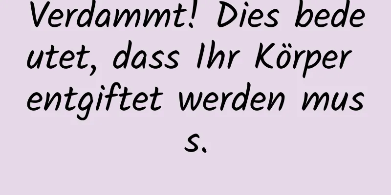 Verdammt! Dies bedeutet, dass Ihr Körper entgiftet werden muss.