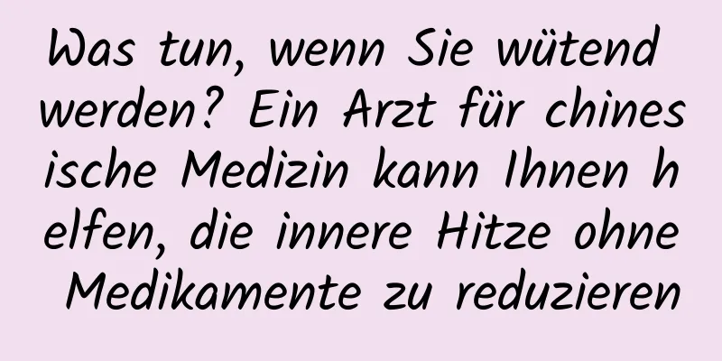 Was tun, wenn Sie wütend werden? Ein Arzt für chinesische Medizin kann Ihnen helfen, die innere Hitze ohne Medikamente zu reduzieren