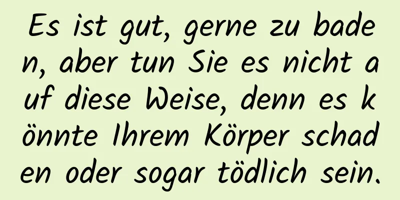 Es ist gut, gerne zu baden, aber tun Sie es nicht auf diese Weise, denn es könnte Ihrem Körper schaden oder sogar tödlich sein.