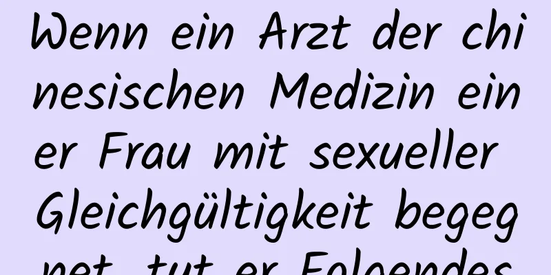 Wenn ein Arzt der chinesischen Medizin einer Frau mit sexueller Gleichgültigkeit begegnet, tut er Folgendes