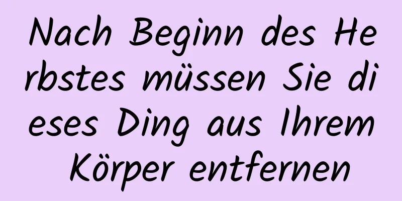 Nach Beginn des Herbstes müssen Sie dieses Ding aus Ihrem Körper entfernen