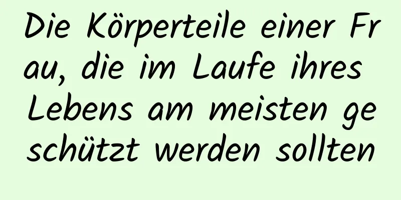 Die Körperteile einer Frau, die im Laufe ihres Lebens am meisten geschützt werden sollten