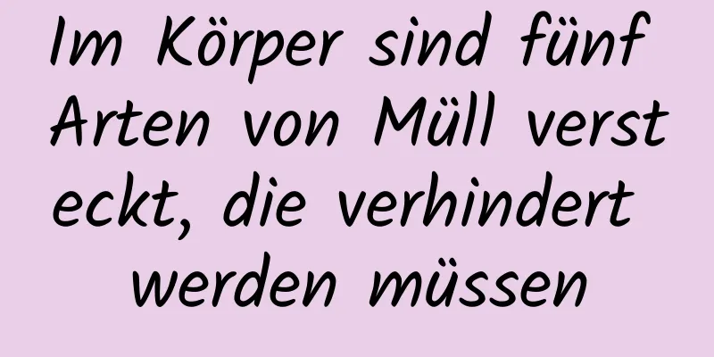 Im Körper sind fünf Arten von Müll versteckt, die verhindert werden müssen