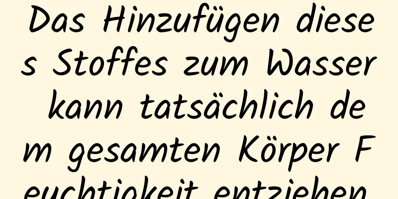 Das Hinzufügen dieses Stoffes zum Wasser kann tatsächlich dem gesamten Körper Feuchtigkeit entziehen.