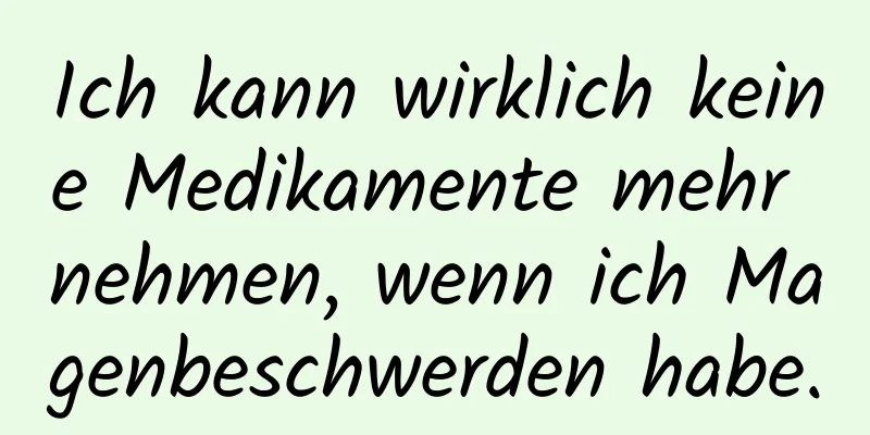 Ich kann wirklich keine Medikamente mehr nehmen, wenn ich Magenbeschwerden habe.