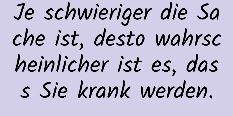 Je schwieriger die Sache ist, desto wahrscheinlicher ist es, dass Sie krank werden.