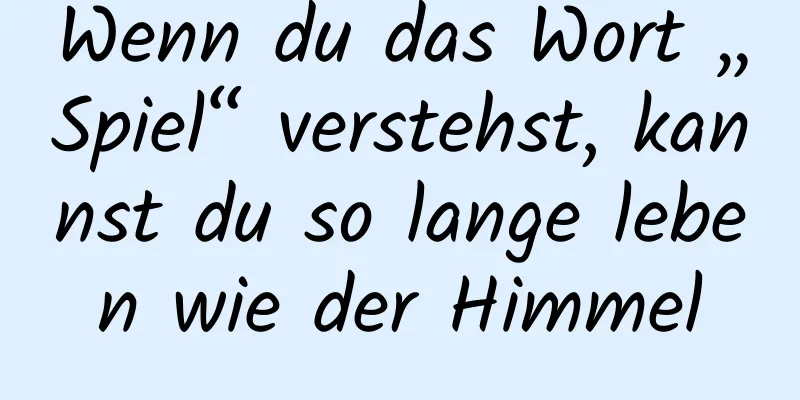 Wenn du das Wort „Spiel“ verstehst, kannst du so lange leben wie der Himmel