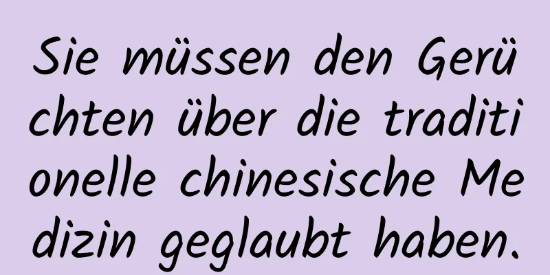 Sie müssen den Gerüchten über die traditionelle chinesische Medizin geglaubt haben.