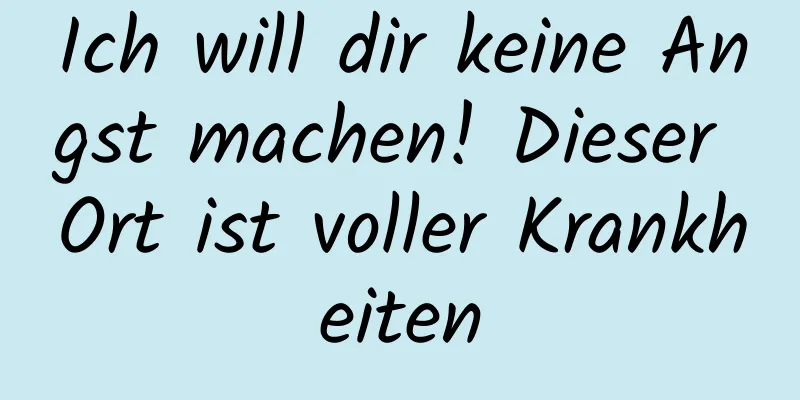 Ich will dir keine Angst machen! Dieser Ort ist voller Krankheiten