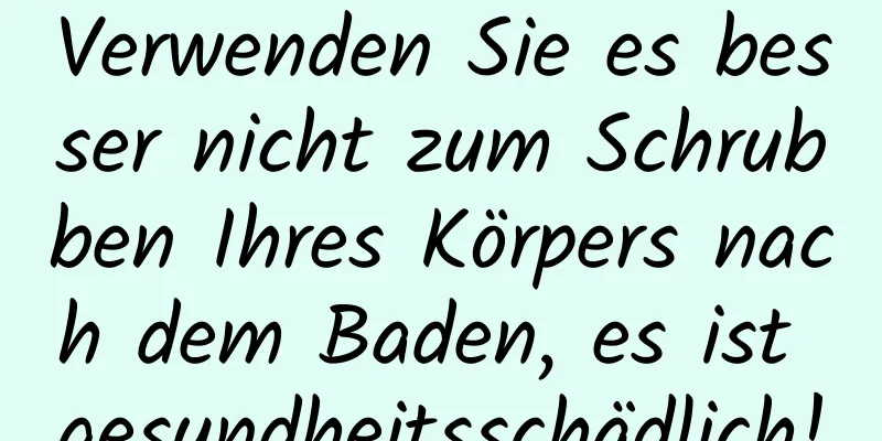 Verwenden Sie es besser nicht zum Schrubben Ihres Körpers nach dem Baden, es ist gesundheitsschädlich!