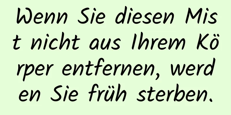 Wenn Sie diesen Mist nicht aus Ihrem Körper entfernen, werden Sie früh sterben.