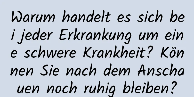 Warum handelt es sich bei jeder Erkrankung um eine schwere Krankheit? Können Sie nach dem Anschauen noch ruhig bleiben?