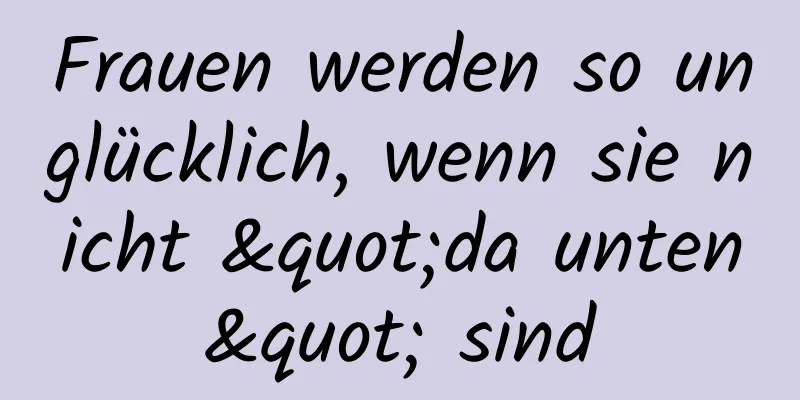 Frauen werden so unglücklich, wenn sie nicht "da unten" sind