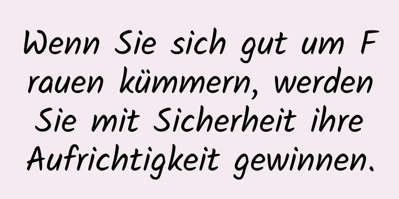 Wenn Sie sich gut um Frauen kümmern, werden Sie mit Sicherheit ihre Aufrichtigkeit gewinnen.